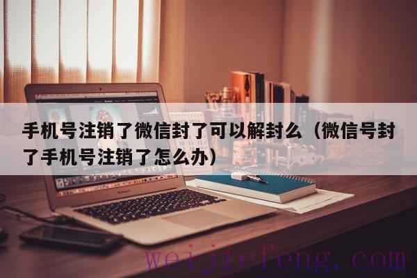 手机号注销了微信封了可以解封么（微信号封了手机号注销了怎么办）