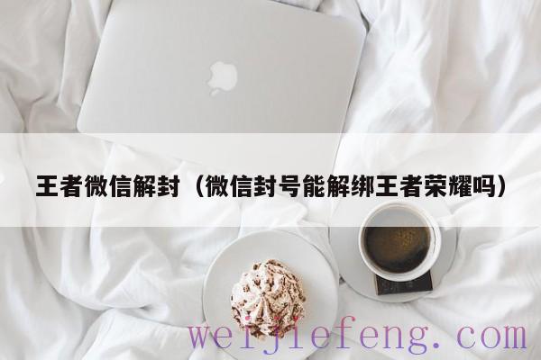 王者微信解封（微信封号能解绑王者荣耀吗）