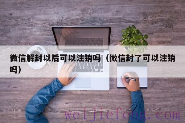 微信解封以后可以注销吗（微信封了可以注销吗）