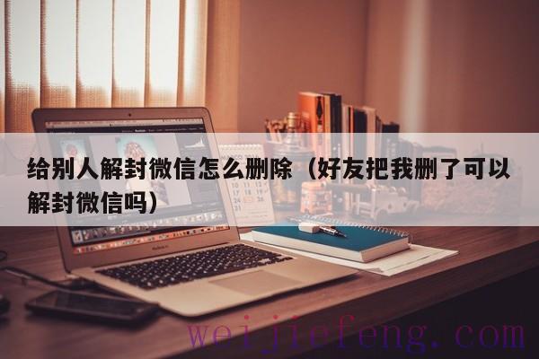 给别人解封微信怎么删除（好友把我删了可以解封微信吗）