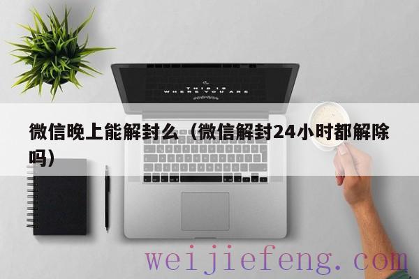 微信晚上能解封么（微信解封24小时都解除吗）