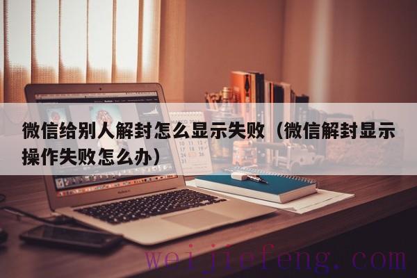 微信给别人解封怎么显示失败（微信解封显示操作失败怎么办）