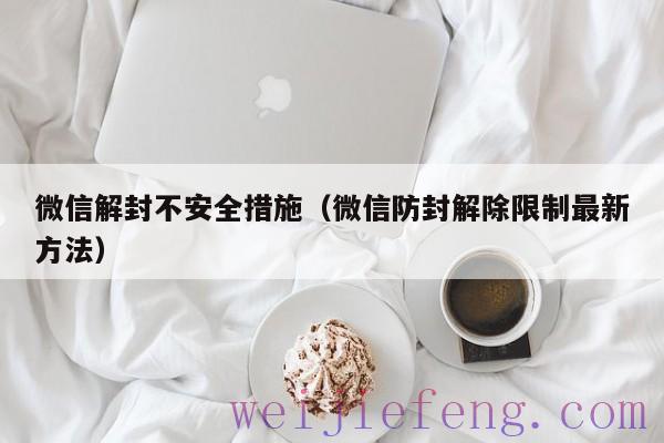 微信解封不安全措施（微信防封解除限制最新方法）