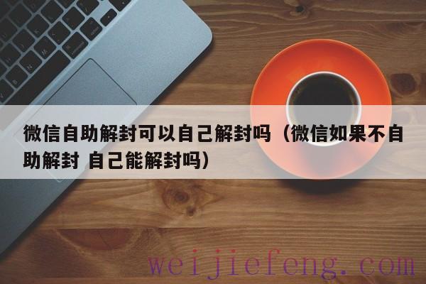 微信自助解封可以自己解封吗（微信如果不自助解封 自己能解封吗）