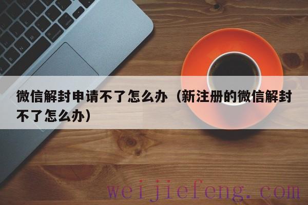 微信解封申请不了怎么办（新注册的微信解封不了怎么办）