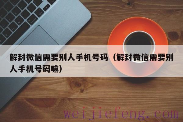 解封微信需要别人手机号码（解封微信需要别人手机号码嘛）