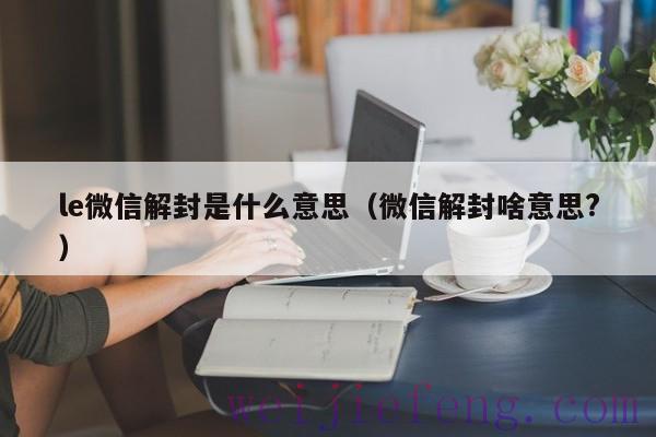le微信解封是什么意思（微信解封啥意思?）