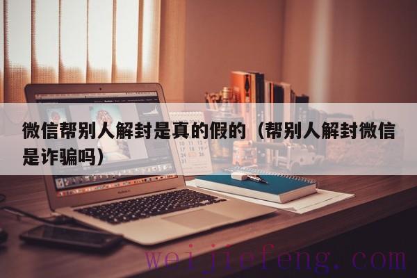 微信帮别人解封是真的假的（帮别人解封微信是诈骗吗）