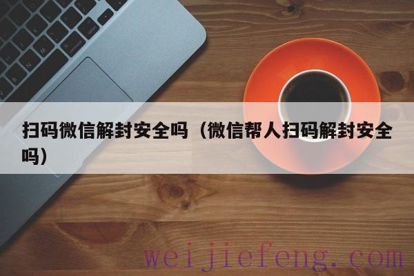 扫码微信解封安全吗（微信帮人扫码解封安全吗）