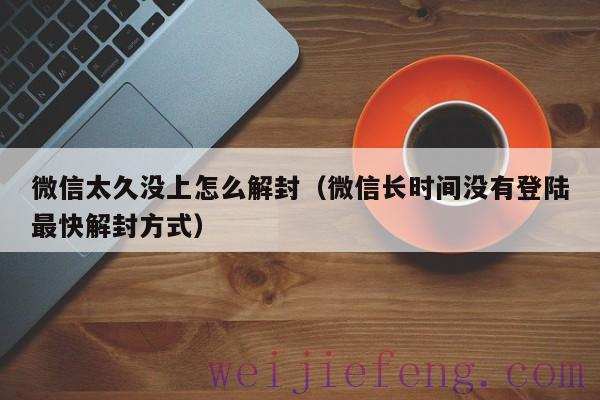 微信太久没上怎么解封（微信长时间没有登陆最快解封方式）