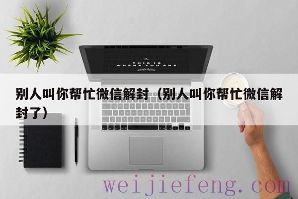 别人叫你帮忙微信解封（别人叫你帮忙微信解封了）