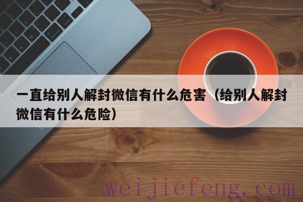 一直给别人解封微信有什么危害（给别人解封微信有什么危险）