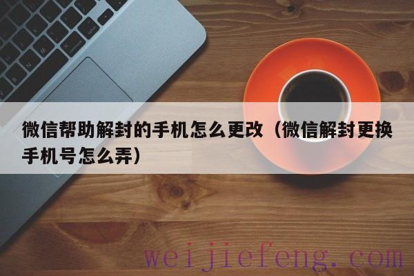 微信帮助解封的手机怎么更改（微信解封更换手机号怎么弄）