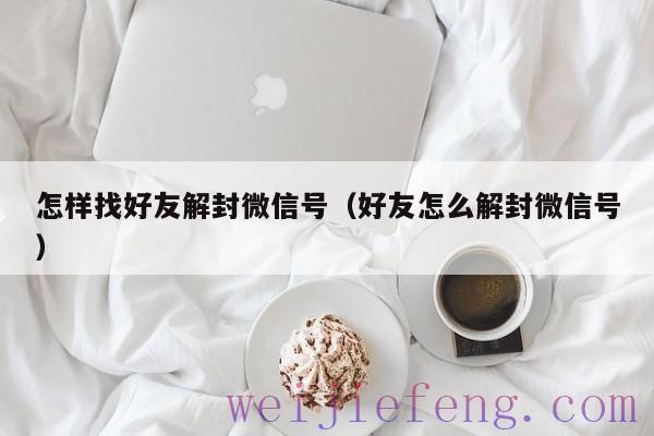 怎样找好友解封微信号（好友怎么解封微信号）