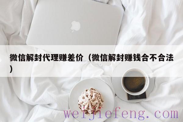 微信解封代理赚差价（微信解封赚钱合不合法）