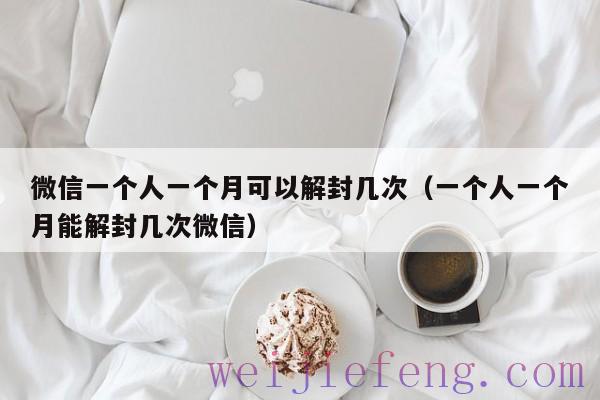 微信一个人一个月可以解封几次（一个人一个月能解封几次微信）