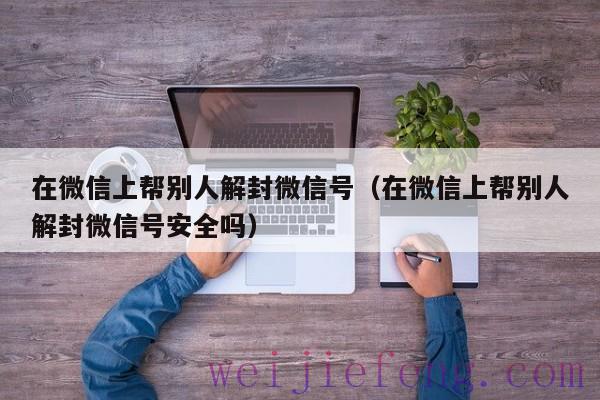 在微信上帮别人解封微信号（在微信上帮别人解封微信号安全吗）