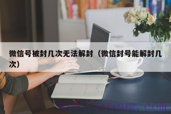 微信号被封几次无法解封（微信封号能解封几次）