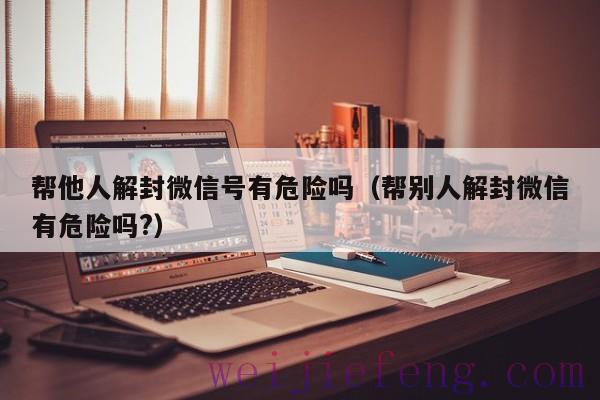 帮他人解封微信号有危险吗（帮别人解封微信有危险吗?）