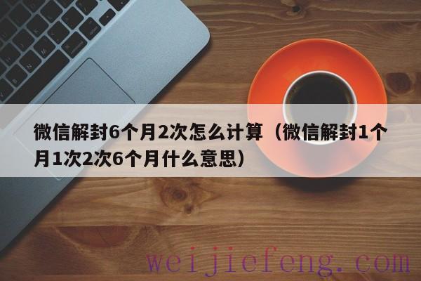 微信解封6个月2次怎么计算（微信解封1个月1次2次6个月什么意思）