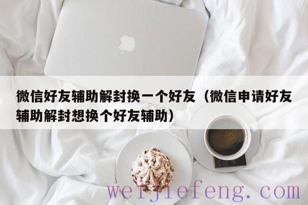 微信好友辅助解封换一个好友（微信申请好友辅助解封想换个好友辅助）