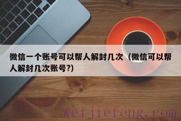 微信一个账号可以帮人解封几次（微信可以帮人解封几次账号?）