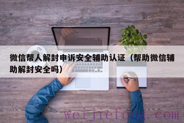 微信帮人解封申诉安全辅助认证（帮助微信辅助解封安全吗）