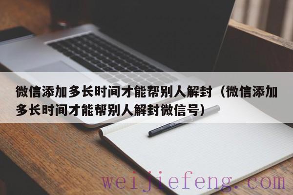 微信添加多长时间才能帮别人解封（微信添加多长时间才能帮别人解封微信号）