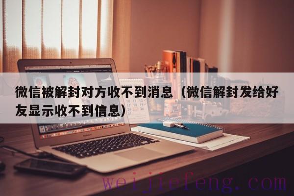 微信被解封对方收不到消息（微信解封发给好友显示收不到信息）