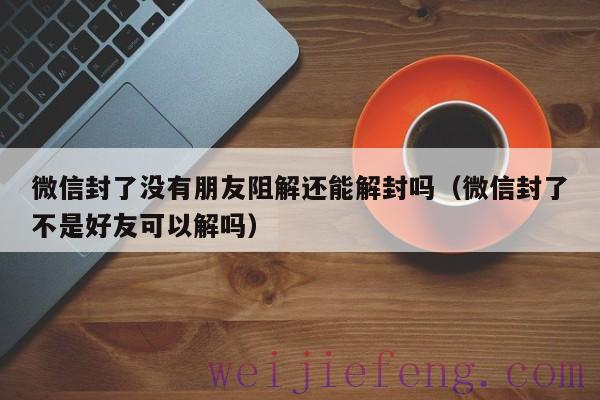 微信封了没有朋友阻解还能解封吗（微信封了不是好友可以解吗）