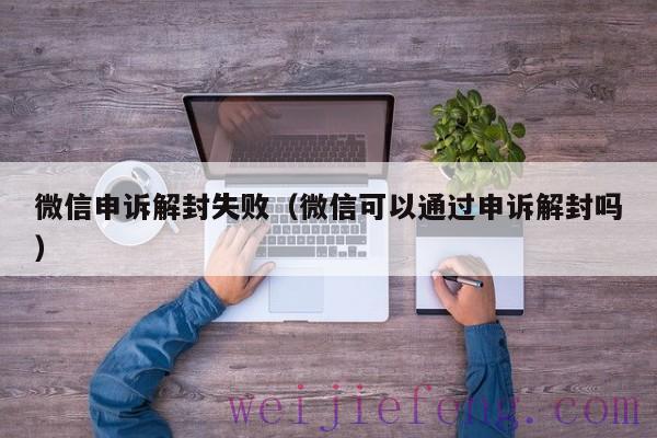 微信申诉解封失败（微信可以通过申诉解封吗）