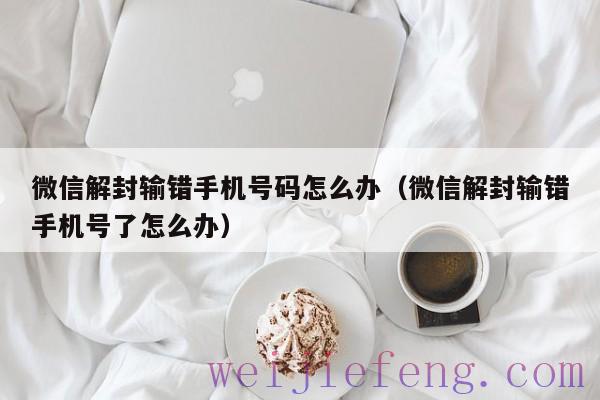 微信解封输错手机号码怎么办（微信解封输错手机号了怎么办）