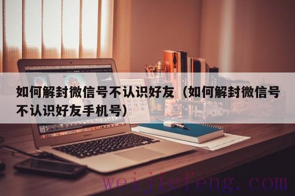 如何解封微信号不认识好友（如何解封微信号不认识好友手机号）