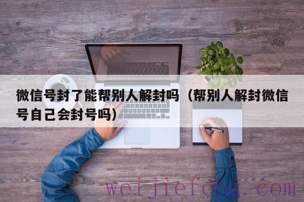 微信号封了能帮别人解封吗（帮别人解封微信号自己会封号吗）