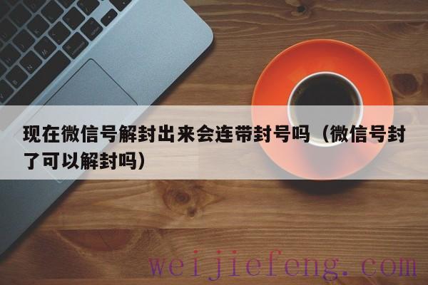 现在微信号解封出来会连带封号吗（微信号封了可以解封吗）