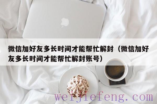 微信加好友多长时间才能帮忙解封（微信加好友多长时间才能帮忙解封账号）