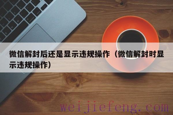 微信解封后还是显示违规操作（微信解封时显示违规操作）