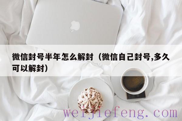 微信封号半年怎么解封（微信自己封号,多久可以解封）