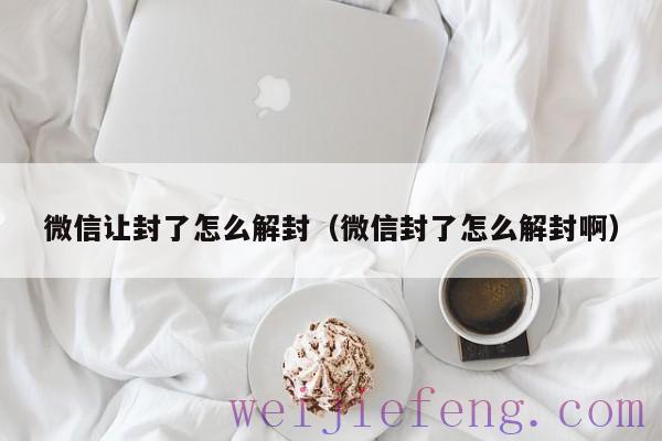 微信让封了怎么解封（微信封了怎么解封啊）