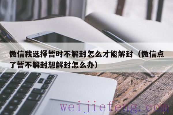 微信我选择暂时不解封怎么才能解封（微信点了暂不解封想解封怎么办）