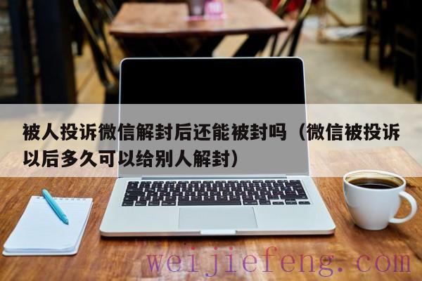 被人投诉微信解封后还能被封吗（微信被投诉以后多久可以给别人解封）