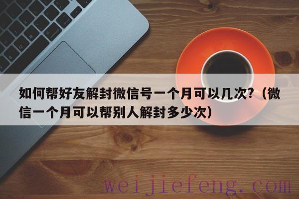 如何帮好友解封微信号一个月可以几次?（微信一个月可以帮别人解封多少次）