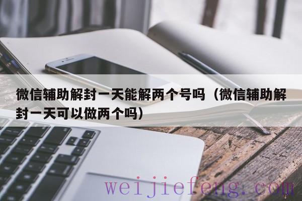 微信辅助解封一天能解两个号吗（微信辅助解封一天可以做两个吗）