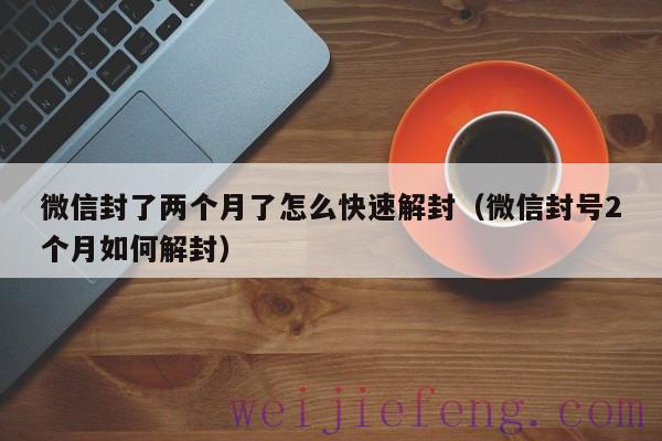 微信封了两个月了怎么快速解封（微信封号2个月如何解封）