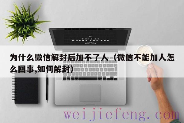 为什么微信解封后加不了人（微信不能加人怎么回事,如何解封）