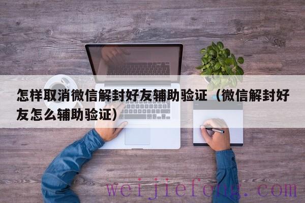 怎样取消微信解封好友辅助验证（微信解封好友怎么辅助验证）