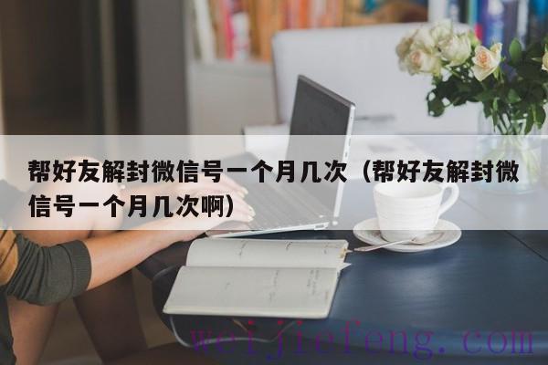 帮好友解封微信号一个月几次（帮好友解封微信号一个月几次啊）