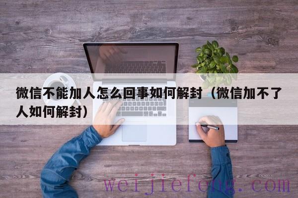 微信不能加人怎么回事如何解封（微信加不了人如何解封）