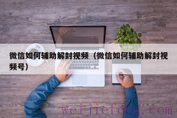 微信如何辅助解封视频（微信如何辅助解封视频号）