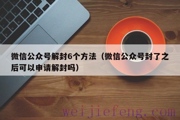 微信公众号解封6个方法（微信公众号封了之后可以申请解封吗）